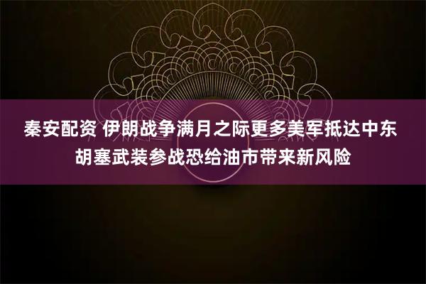 秦安配资 伊朗战争满月之际更多美军抵达中东 胡塞武装参战恐给油市带来新风险