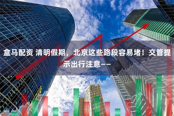盒马配资 清明假期，北京这些路段容易堵！交管提示出行注意——