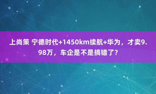 上尚策 宁德时代+1450km续航+华为，才卖9.98万，车企是不是搞错了？