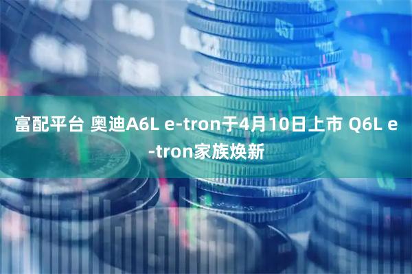 富配平台 奥迪A6L e-tron于4月10日上市 Q6L e-tron家族焕新