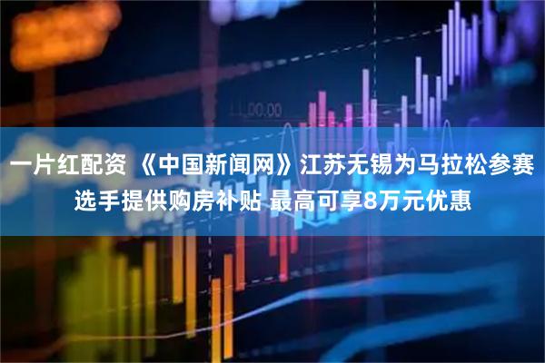 一片红配资 《中国新闻网》江苏无锡为马拉松参赛选手提供购房补贴 最高可享8万元优惠