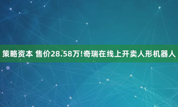 策略资本 售价28.58万!奇瑞在线上开卖人形机器人