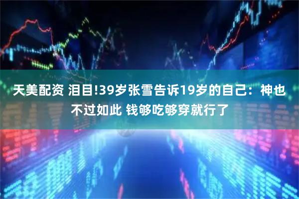 天美配资 泪目!39岁张雪告诉19岁的自己：神也不过如此 钱够吃够穿就行了